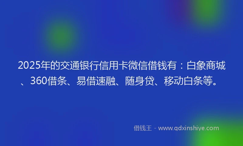 2025年的交通银行信用卡微信借钱有：白象商城、360借条、易借速融、随身贷、移动白条等。
