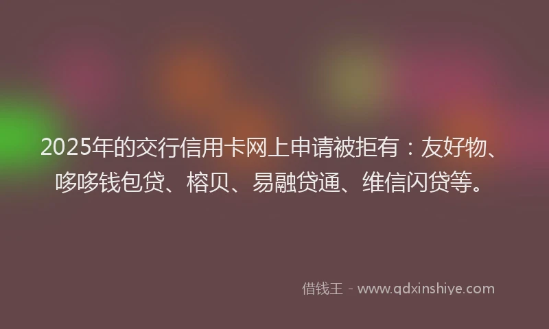 2025年的交行信用卡网上申请被拒有：友好物、哆哆钱包贷、榕贝、易融贷通、维信闪贷等。