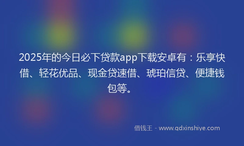 2025年的今日必下贷款app下载安卓有：乐享快借、轻花优品、现金贷速借、琥珀信贷、便捷钱包等。