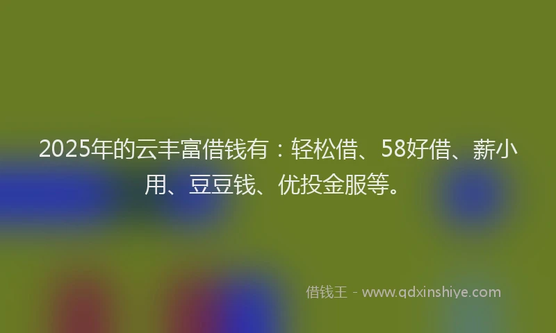 2025年的云丰富借钱有：轻松借、58好借、薪小用、豆豆钱、优投金服等。