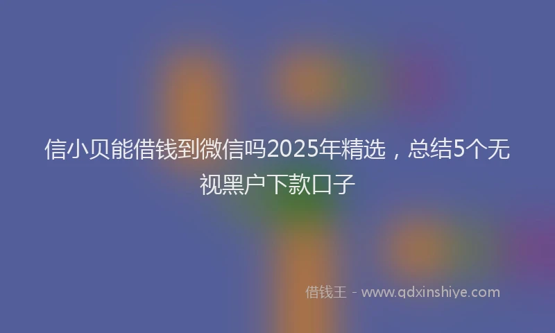 信小贝能借钱到微信吗2025年精选，总结5个无视黑户下款口子