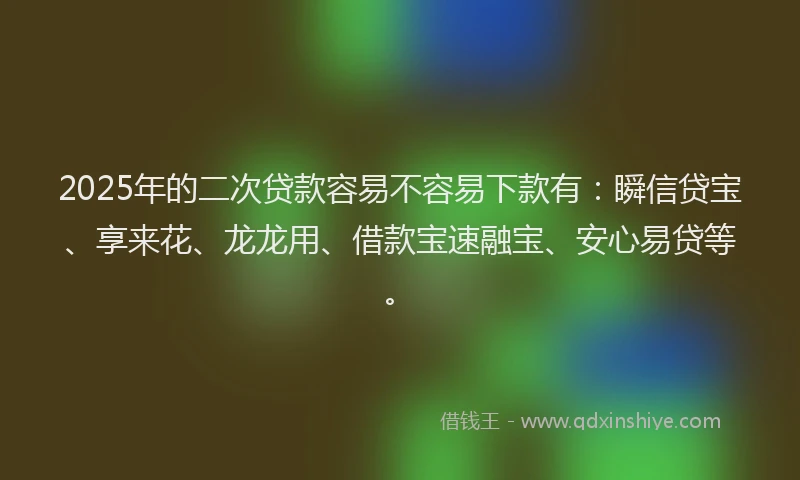 2025年的二次贷款容易不容易下款有：瞬信贷宝、享来花、龙龙用、借款宝速融宝、安心易贷等。