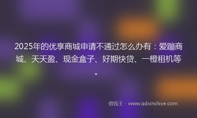 2025年的优享商城申请不通过怎么办有:爱蹦商城、天天盈、现金盒子、好期快贷、一橙租机等。