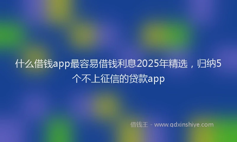 什么借钱app最容易借钱利息2025年精选，归纳5个不上征信的贷款app