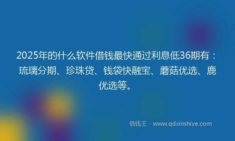 2025年的什么软件借钱最快通过利息低36期有：琉璃分期、珍珠贷、钱袋快融宝、蘑菇优选、鹿优选等。