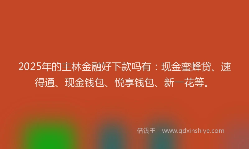 2025年的主林金融好下款吗有：现金蜜蜂贷、速得通、现金钱包、悦享钱包、新一花等。