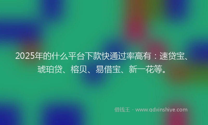 2025年的什么平台下款快通过率高有：速贷宝、琥珀贷、榕贝、易借宝、新一花等。