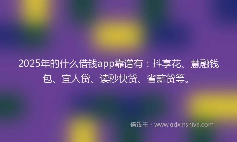2025年的什么借钱app靠谱有：抖享花、慧融钱包、宜人贷、读秒快贷、省薪贷等。
