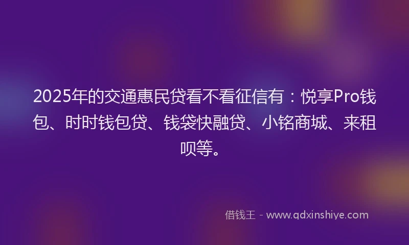 2025年的交通惠民贷看不看征信有：悦享Pro钱包、时时钱包贷、钱袋快融贷、小铭商城、来租呗等。