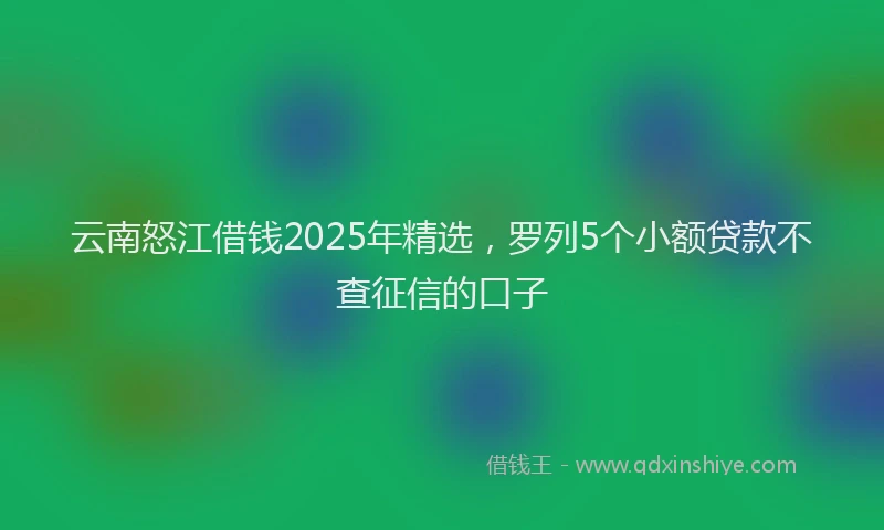 云南怒江借钱2025年精选,罗列5个小额贷款不查征信的口子