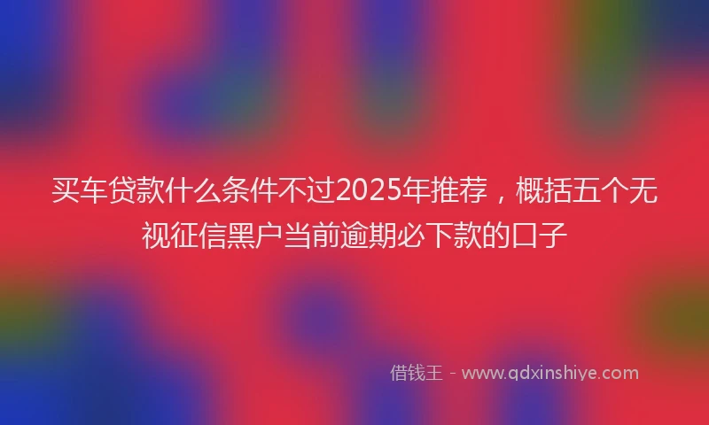 买车贷款什么条件不过2025年推荐，概括五个无视征信黑户当前逾期必下款的口子