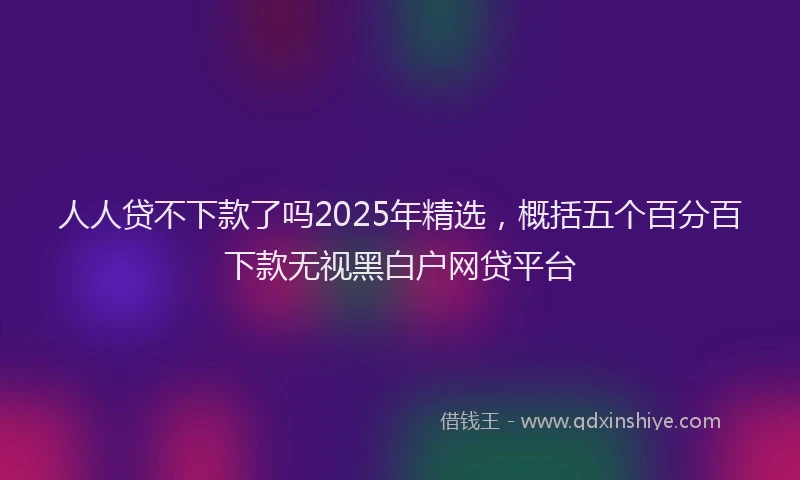 人人贷不下款了吗2025年精选，概括五个百分百下款无视黑白户网贷平台