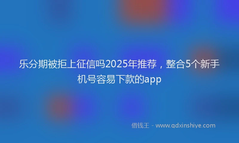 乐分期被拒上征信吗2025年推荐，整合5个新手机号容易下款的app