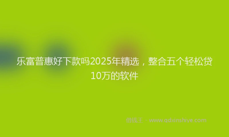 乐富普惠好下款吗2025年精选，整合五个轻松贷10万的软件