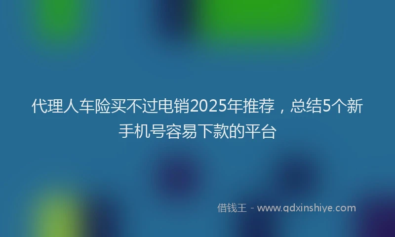代理人车险买不过电销2025年推荐，总结5个新手机号容易下款的平台