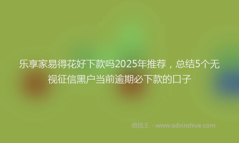 乐享家易得花好下款吗2025年推荐，总结5个无视征信黑户当前逾期必下款的口子