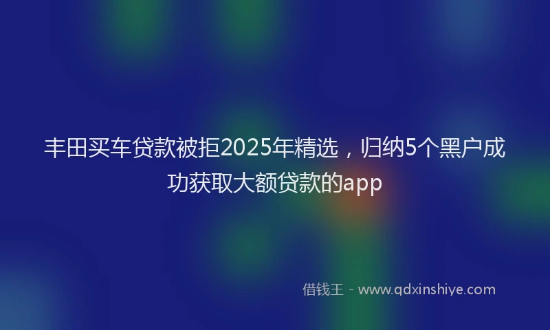丰田买车贷款被拒2025年精选，归纳5个黑户成功获取大额贷款的app