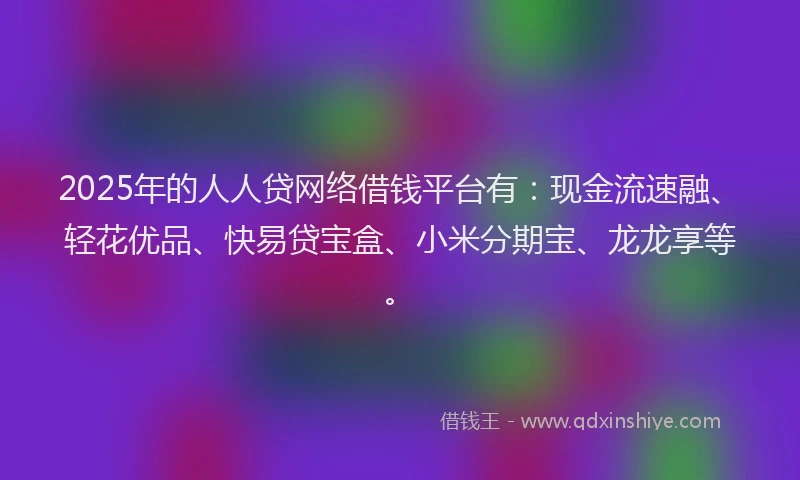 2025年的人人贷网络借钱平台有：现金流速融、轻花优品、快易贷宝盒、小米分期宝、龙龙享等。