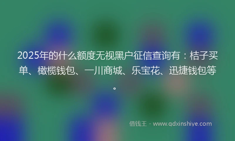 2025年的什么额度无视黑户征信查询有:桔子买单、橄榄钱包、一川商城、乐宝花、迅捷钱包等。