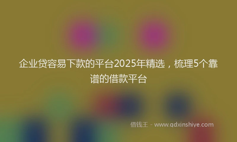 企业贷容易下款的平台2025年精选，梳理5个靠谱的借款平台