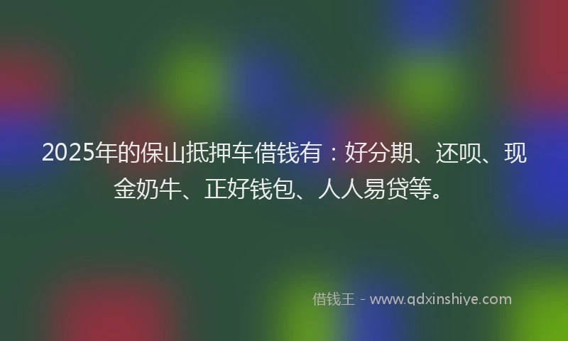2025年的保山抵押车借钱有：好分期、还呗、现金奶牛、正好钱包、人人易贷等。