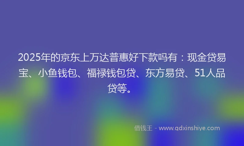 2025年的京东上万达普惠好下款吗有：现金贷易宝、小鱼钱包、福禄钱包贷、东方易贷、51人品贷等。