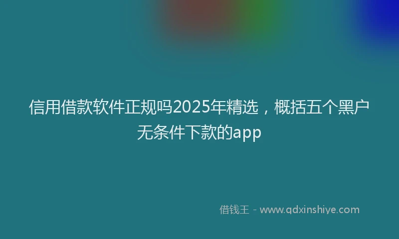信用借款软件正规吗2025年精选，概括五个黑户无条件下款的app