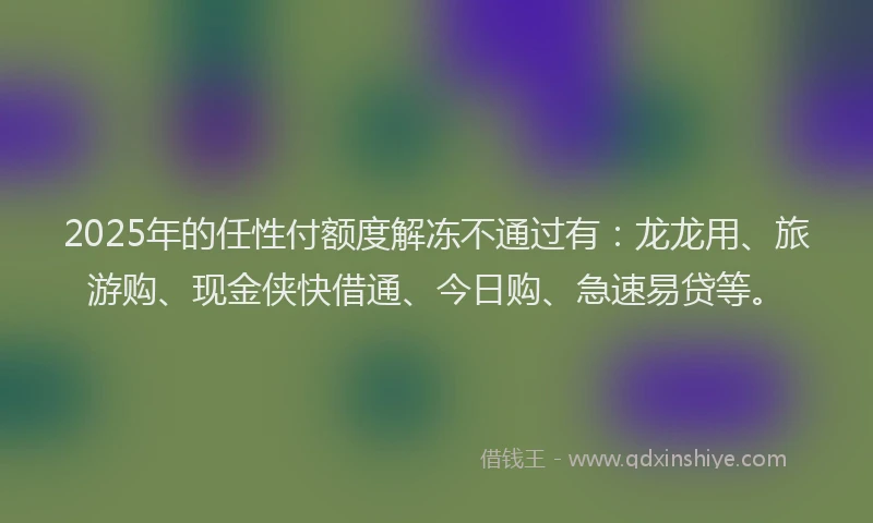2025年的任性付额度解冻不通过有：龙龙用、旅游购、现金侠快借通、今日购、急速易贷等。