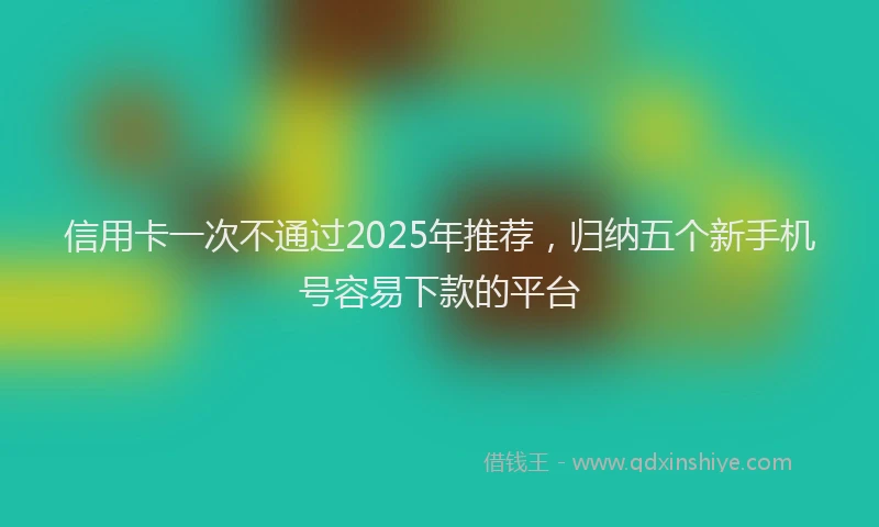 信用卡一次不通过2025年推荐，归纳五个新手机号容易下款的平台