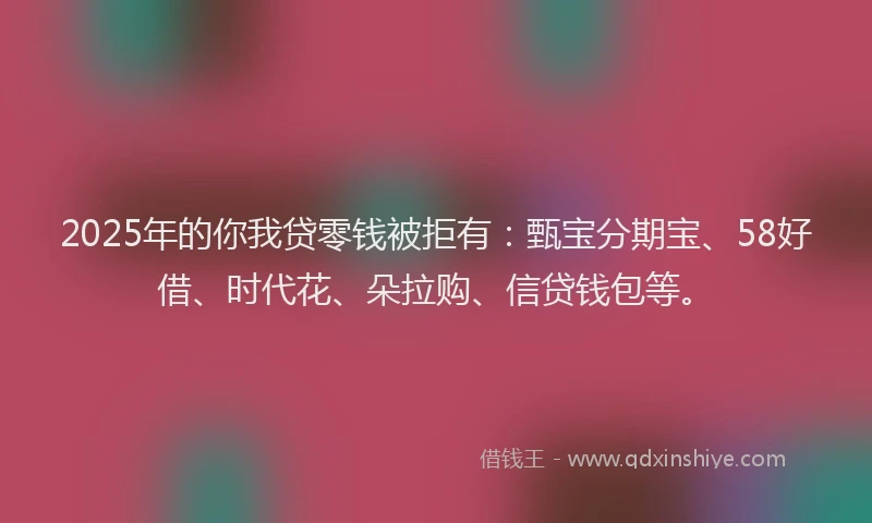 2025年的你我贷零钱被拒有:甄宝分期宝、58好借、时代花、朵拉购、信贷钱包等。