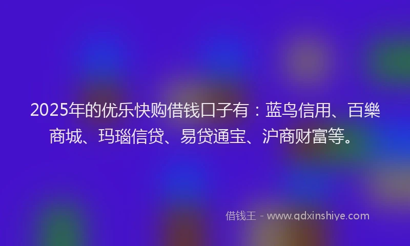 2025年的优乐快购借钱口子有：蓝鸟信用、百樂商城、玛瑙信贷、易贷通宝、沪商财富等。