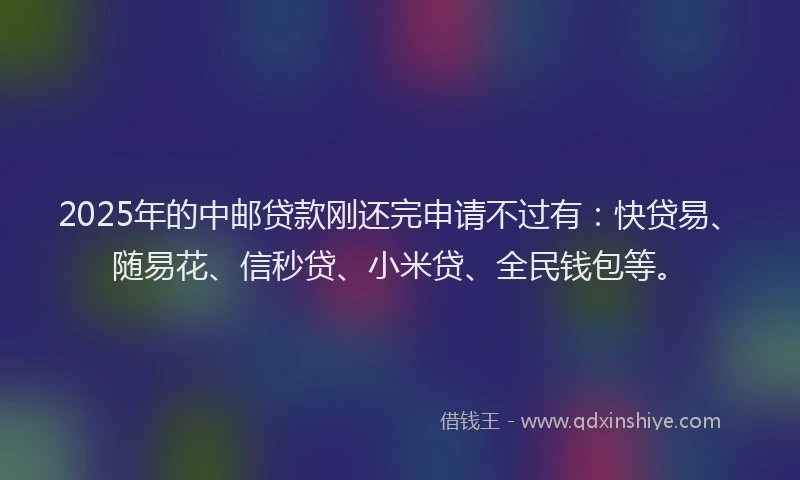 2025年的中邮贷款刚还完申请不过有：快贷易、随易花、信秒贷、小米贷、全民钱包等。