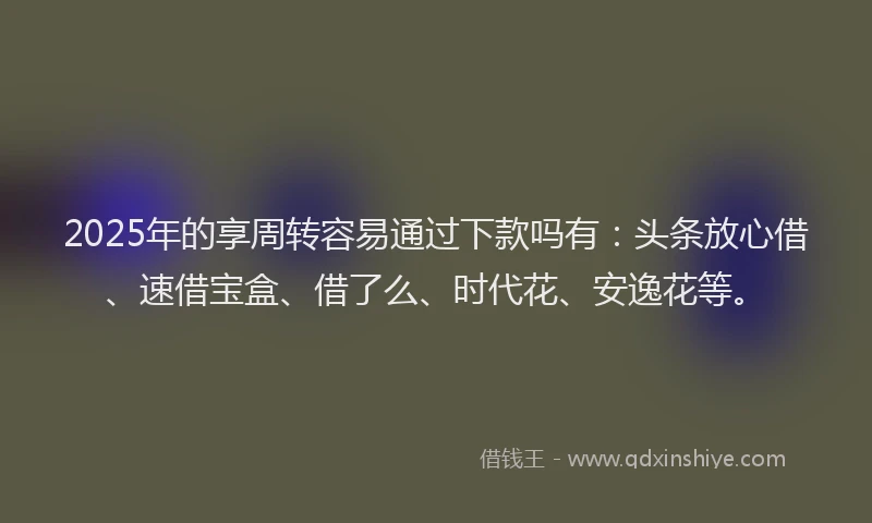 2025年的享周转容易通过下款吗有：头条放心借、速借宝盒、借了么、时代花、安逸花等。