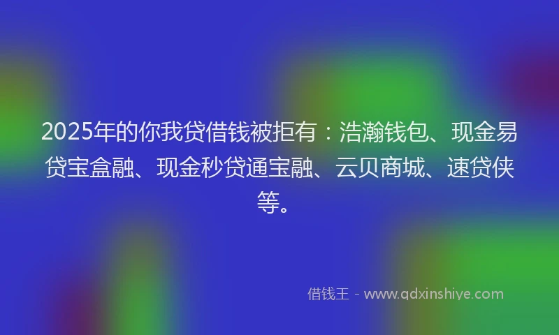 2025年的你我贷借钱被拒有：浩瀚钱包、现金易贷宝盒融、现金秒贷通宝融、云贝商城、速贷侠等。