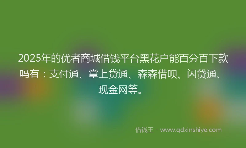 2025年的优者商城借钱平台黑花户能百分百下款吗有：支付通、掌上贷通、森森借呗、闪贷通、现金网等。