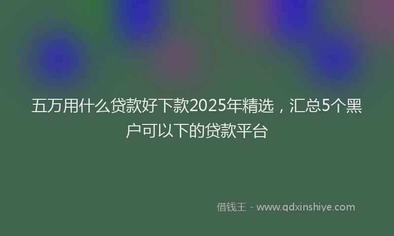 五万用什么贷款好下款2025年精选，汇总5个黑户可以下的贷款平台