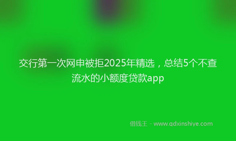 交行第一次网申被拒2025年精选,总结5个不查流水的小额度贷款app