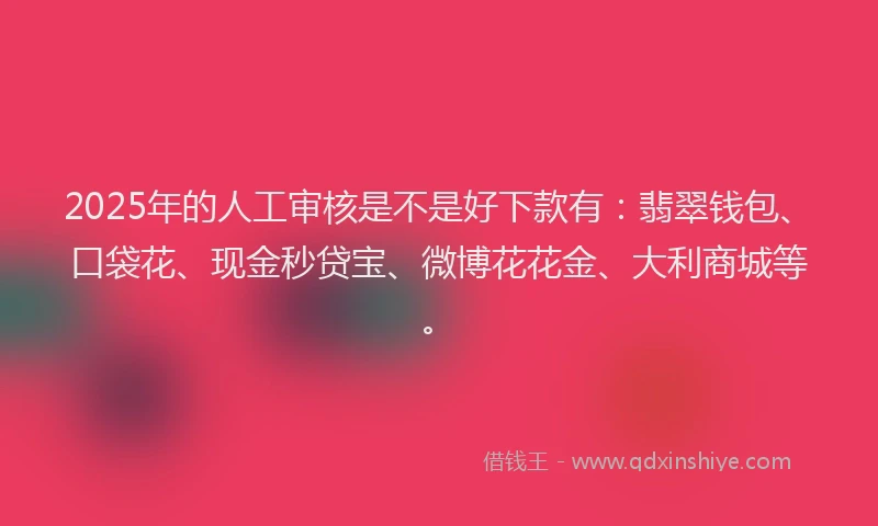 2025年的人工审核是不是好下款有：翡翠钱包、口袋花、现金秒贷宝、微博花花金、大利商城等。