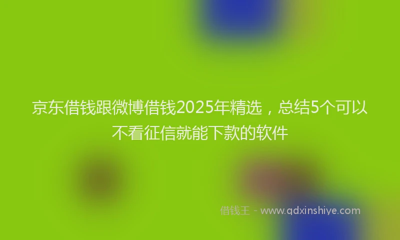 京东借钱跟微博借钱2025年精选，总结5个可以不看征信就能下款的软件