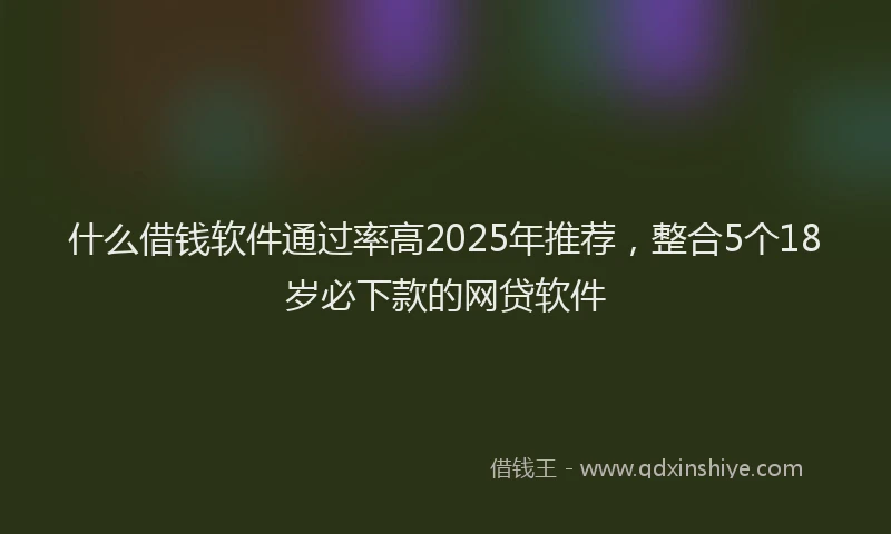 什么借钱软件通过率高2025年推荐,整合5个18岁必下款的网贷软件