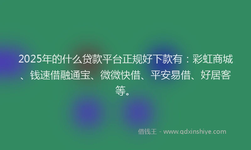 2025年的什么贷款平台正规好下款有：彩虹商城、钱速借融通宝、微微快借、平安易借、好居客等。