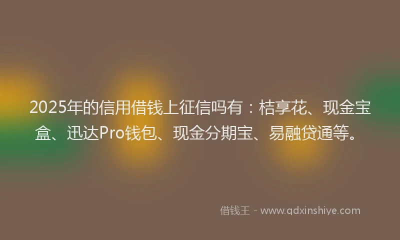 2025年的信用借钱上征信吗有：桔享花、现金宝盒、迅达Pro钱包、现金分期宝、易融贷通等。