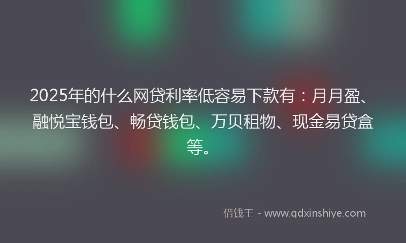2025年的什么网贷利率低容易下款有：月月盈、融悦宝钱包、畅贷钱包、万贝租物、现金易贷盒等。