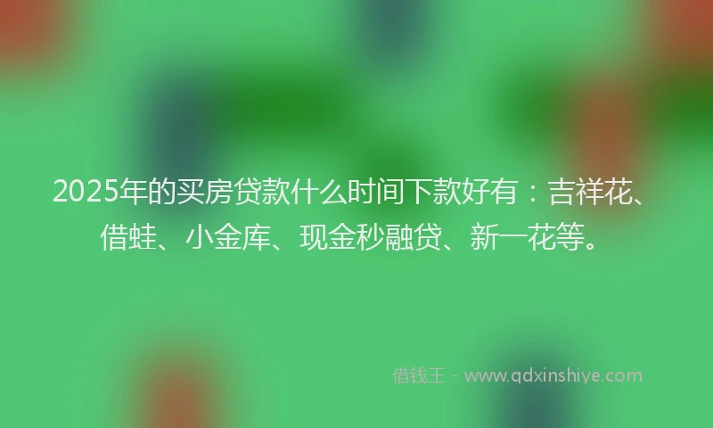 2025年的买房贷款什么时间下款好有：吉祥花、借蛙、小金库、现金秒融贷、新一花等。