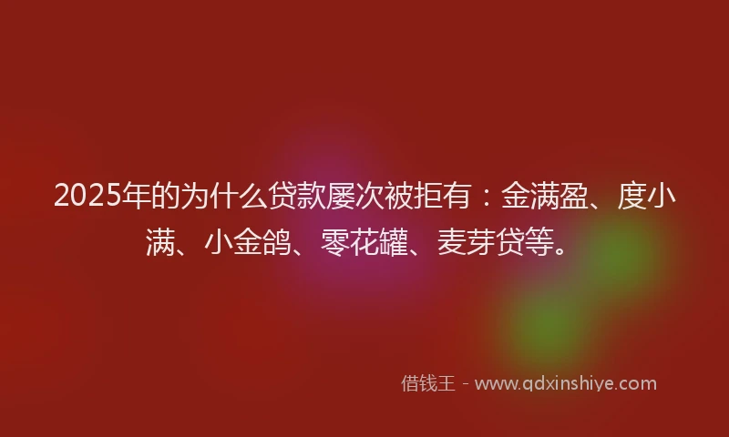 2025年的为什么贷款屡次被拒有：金满盈、度小满、小金鸽、零花罐、麦芽贷等。