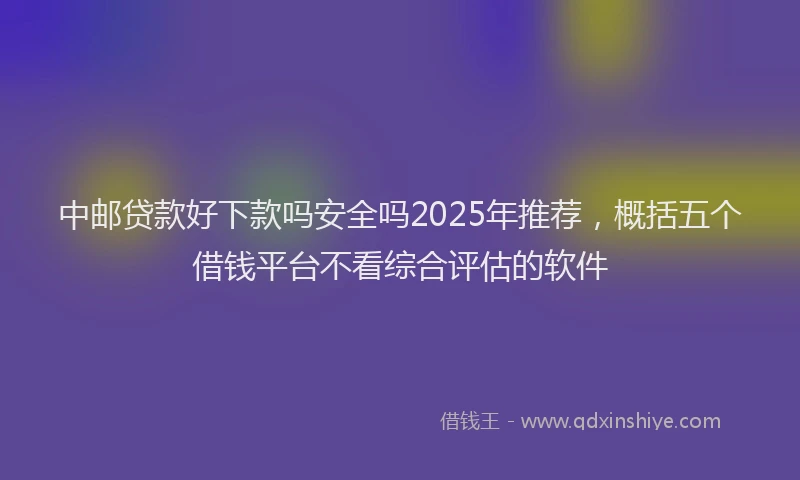中邮贷款好下款吗安全吗2025年推荐，概括五个借钱平台不看综合评估的软件