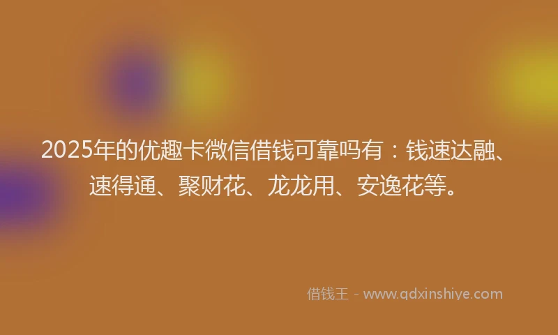 2025年的优趣卡微信借钱可靠吗有：钱速达融、速得通、聚财花、龙龙用、安逸花等。