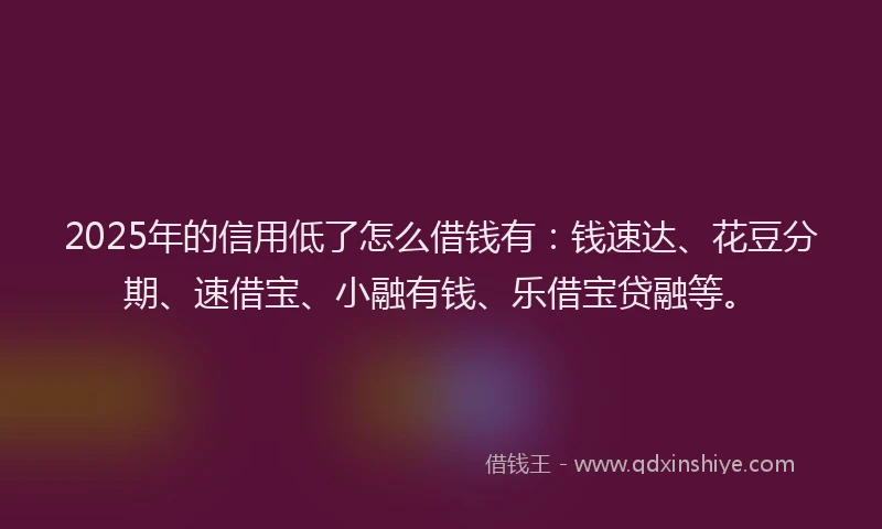 2025年的信用低了怎么借钱有：钱速达、花豆分期、速借宝、小融有钱、乐借宝贷融等。