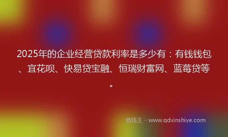 2025年的企业经营贷款利率是多少有：有钱钱包、宜花呗、快易贷宝融、恒瑞财富网、蓝莓贷等。