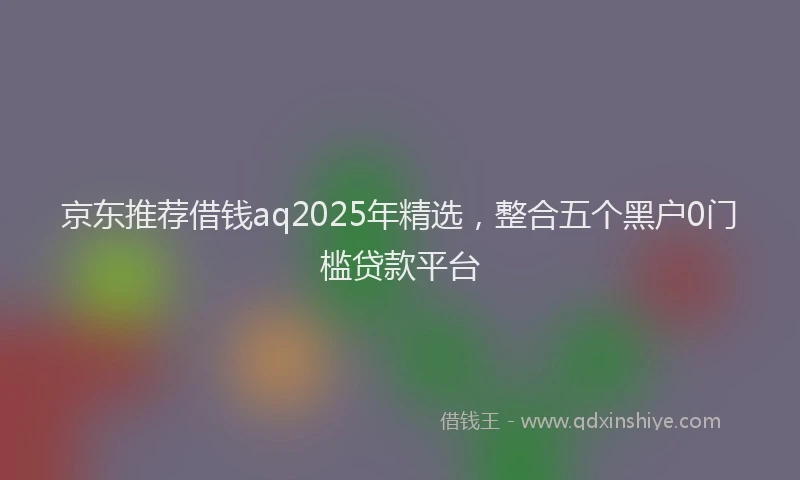 京东推荐借钱aq2025年精选，整合五个黑户0门槛贷款平台